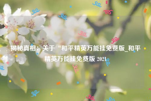 揭秘真相：关于“和平精英万能挂免费版_和平精英万能挂免费版 2021