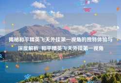 揭秘和平精英飞天外挂第一视角的独特体验与深度解析_和平精英飞天外挂第一视角