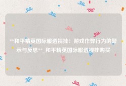 **和平精英国际服透视挂：游戏作弊行为的警示与反思**_和平精英国际服透视挂购买