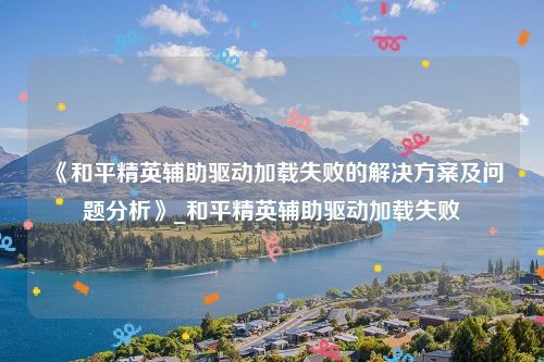 《和平精英辅助驱动加载失败的解决方案及问题分析》_和平精英辅助驱动加载失败