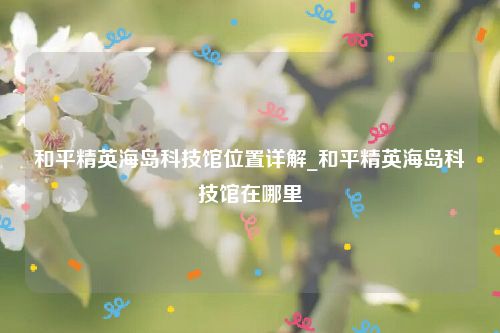 和平精英海岛科技馆位置详解_和平精英海岛科技馆在哪里