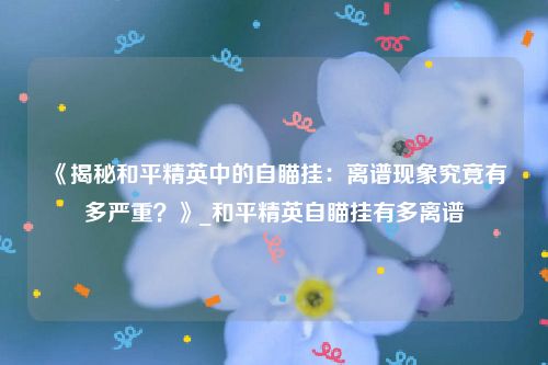 《揭秘和平精英中的自瞄挂：离谱现象究竟有多严重？》_和平精英自瞄挂有多离谱