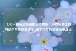 《和平精英透视辅助安卓提取：游戏辅助工具的使用与注意事项》_和平精英透视辅助安卓提取