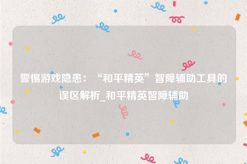 警惕游戏隐患：“和平精英”智障辅助工具的误区解析_和平精英智障辅助