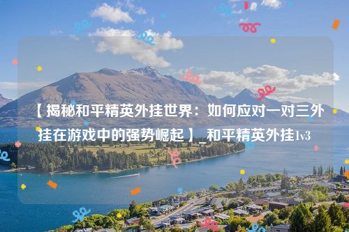 【揭秘和平精英外挂世界：如何应对一对三外挂在游戏中的强势崛起】_和平精英外挂1v3