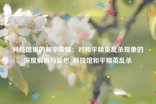 科技馆里的和平荣耀：对和平精英乱杀现象的深度解析与反思_科技馆和平精英乱杀