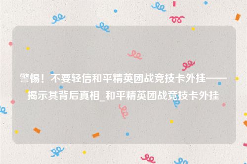 警惕！不要轻信和平精英团战竞技卡外挂——揭示其背后真相_和平精英团战竞技卡外挂