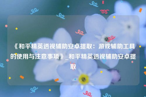《和平精英透视辅助安卓提取：游戏辅助工具的使用与注意事项》_和平精英透视辅助安卓提取