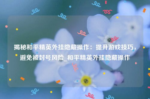 揭秘和平精英外挂隐藏操作：提升游戏技巧，避免被封号风险_和平精英外挂隐藏操作