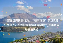 **警惕虚假售卖行为：“和平精英”游戏卖挂行为曝光，切勿轻信微信诈骗风险**_和平精英加微信卖挂