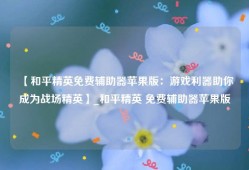 【和平精英免费辅助器苹果版：游戏利器助你成为战场精英】_和平精英 免费辅助器苹果版