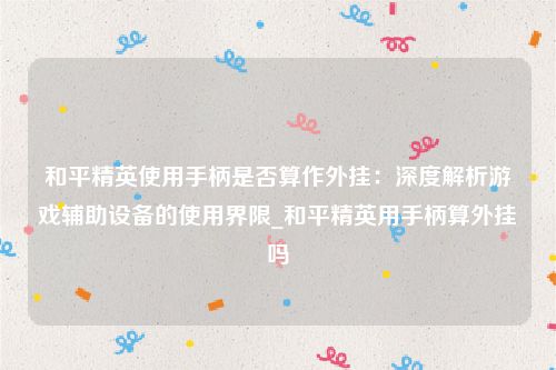 和平精英使用手柄是否算作外挂：深度解析游戏辅助设备的使用界限_和平精英用手柄算外挂吗