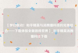【梦幻联动！和平精英与汤姆猫科技的完美结合——下载体验全新游戏世界】_和平精英汤姆猫科技下载