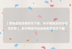 【警惕虚假透视软件下载，和平精英游戏中切勿作弊】_和平精英开挂透视免费软件下载