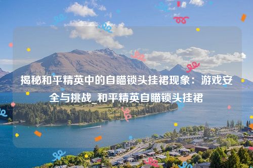 揭秘和平精英中的自瞄锁头挂裙现象：游戏安全与挑战_和平精英自瞄锁头挂裙