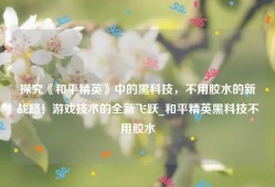 探究《和平精英》中的黑科技，不用胶水的新战略！游戏技术的全新飞跃_和平精英黑科技不用胶水