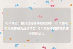 和平精英：提升自瞄辅助瞄准效率，扩大瞄准范围助你成为战场精英_和平精英中自瞄辅助瞄准范围加大