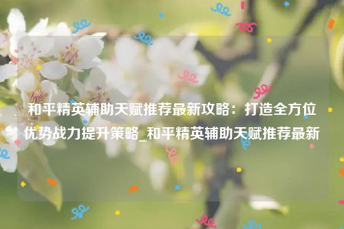 和平精英辅助天赋推荐最新攻略：打造全方位优势战力提升策略_和平精英辅助天赋推荐最新