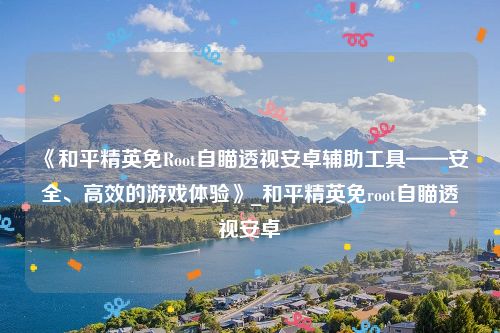 《和平精英免Root自瞄透视安卓辅助工具——安全、高效的游戏体验》_和平精英免root自瞄透视安卓