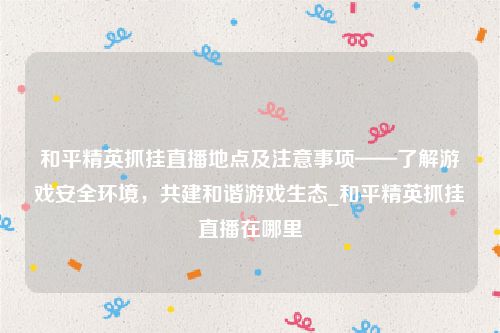和平精英抓挂直播地点及注意事项——了解游戏安全环境，共建和谐游戏生态_和平精英抓挂直播在哪里