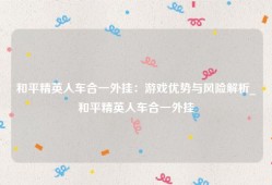 和平精英人车合一外挂：游戏优势与风险解析_和平精英人车合一外挂