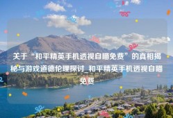 关于“和平精英手机透视自瞄免费”的真相揭秘与游戏道德伦理探讨_和平精英手机透视自瞄免费