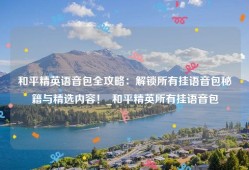 和平精英语音包全攻略：解锁所有挂语音包秘籍与精选内容！_和平精英所有挂语音包