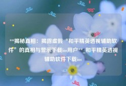 **揭秘真相：揭露虚假“和平精英透视辅助软件”的真相与警示下载ios用户**_和平精英透视辅助软件下载ios
