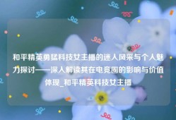 和平精英勇猛科技女主播的迷人风采与个人魅力探讨——深入解读其在电竞圈的影响与价值体现_和平精英科技女主播