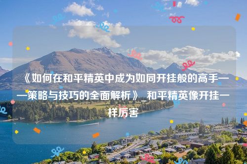 《如何在和平精英中成为如同开挂般的高手——策略与技巧的全面解析》_和平精英像开挂一样厉害