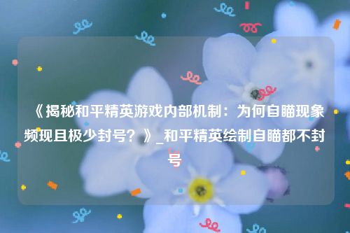 《揭秘和平精英游戏内部机制：为何自瞄现象频现且极少封号？》_和平精英绘制自瞄都不封号