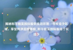 揭秘和平精英国际服低挂游环境：寻找挂少区域，享受纯净游戏体验_和平精英国际服哪个区挂少