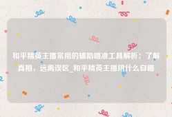 和平精英主播常用的辅助瞄准工具解析：了解真相，远离误区_和平精英主播用什么自瞄