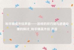 和平精英外挂声音——游戏的双刃剑与道德伦理的探讨_和平精英外挂 声音