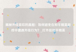 揭秘外挂背后的真相：如何避免在和平精英游戏中遭遇外挂行为？_打外挂和平精英