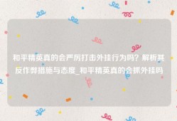 和平精英真的会严厉打击外挂行为吗？解析其反作弊措施与态度_和平精英真的会抓外挂吗
