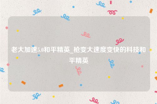 老大加速5.0和平精英_枪变大速度变快的科技和平精英