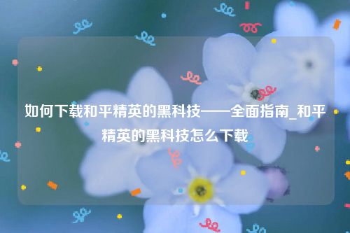 如何下载和平精英的黑科技——全面指南_和平精英的黑科技怎么下载