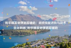 和平精英炮弹追踪辅助：游戏技能进阶与战术优化利器_和平精英炮弹追踪辅助