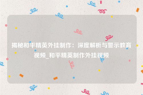 揭秘和平精英外挂制作：深度解析与警示教育视频_和平精英制作外挂视频