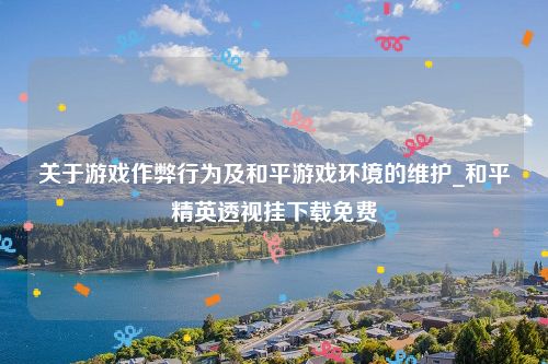 关于游戏作弊行为及和平游戏环境的维护_和平精英透视挂下载免费