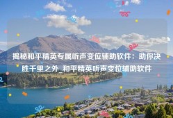 揭秘和平精英专属听声变位辅助软件：助你决胜千里之外_和平精英听声变位辅助软件