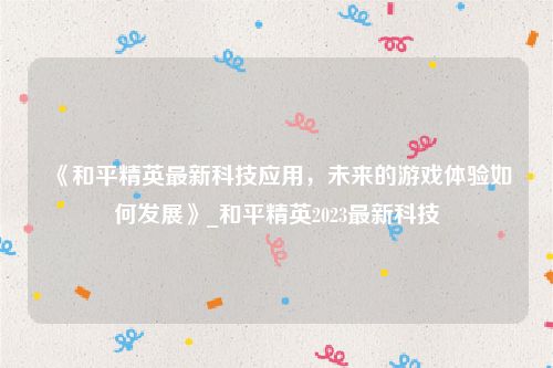 《和平精英最新科技应用，未来的游戏体验如何发展》_和平精英2023最新科技
