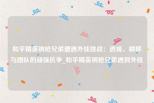 和平精英钢枪兄弟遭遇外挂挑战：透视、瞬移与团队的顽强抗争_和平精英钢枪兄弟遇到外挂