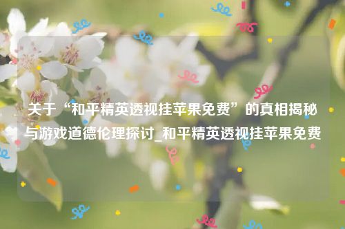 关于“和平精英透视挂苹果免费”的真相揭秘与游戏道德伦理探讨_和平精英透视挂苹果免费