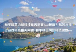 和平精英内部科技是否需要Root权限？解答与探讨游戏科技相关问题_和平精英内部科技需要root吗
