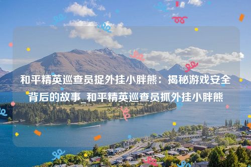 和平精英巡查员捉外挂小胖熊：揭秘游戏安全背后的故事_和平精英巡查员抓外挂小胖熊