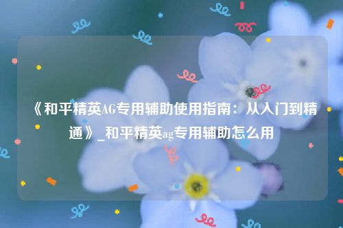 《和平精英AG专用辅助使用指南：从入门到精通》_和平精英ag专用辅助怎么用