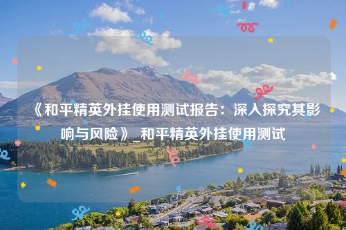 《和平精英外挂使用测试报告：深入探究其影响与风险》_和平精英外挂使用测试