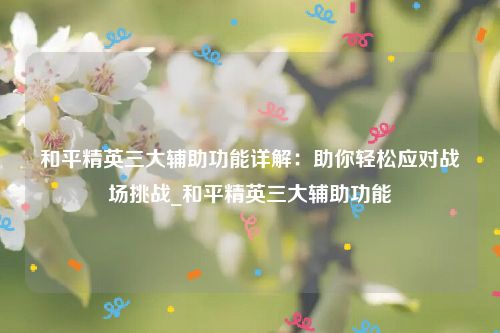 和平精英三大辅助功能详解：助你轻松应对战场挑战_和平精英三大辅助功能
